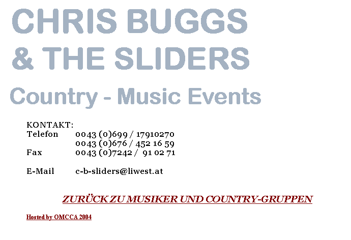 Textfeld:  CHRIS BUGGS & THE SLIDERS Country - Music EventsKONTAKT:Telefon  	0043 (0)699 / 17910270		0043 (0)676 / 452 16 59Fax		0043 (0)7242 /  91 02 71E-Mail	c-b-sliders@liwest.atZUR�CK ZU MUSIKER UND COUNTRY-GRUPPENHosted by OMCCA 2004
